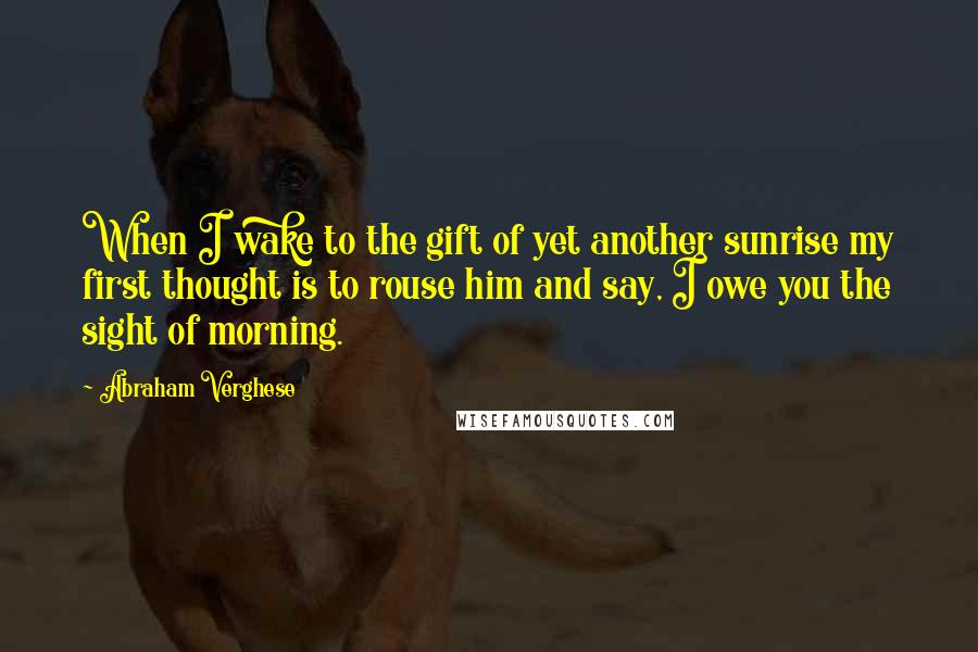 Abraham Verghese Quotes: When I wake to the gift of yet another sunrise my first thought is to rouse him and say, I owe you the sight of morning.