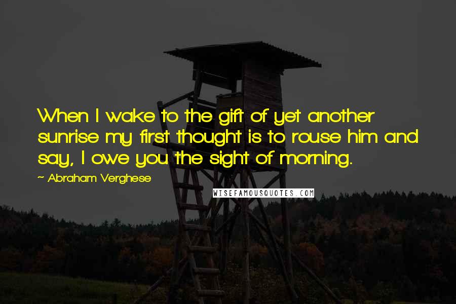 Abraham Verghese Quotes: When I wake to the gift of yet another sunrise my first thought is to rouse him and say, I owe you the sight of morning.
