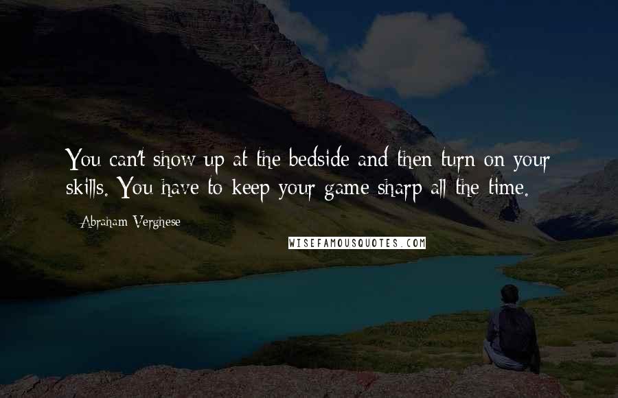 Abraham Verghese Quotes: You can't show up at the bedside and then turn on your skills. You have to keep your game sharp all the time.