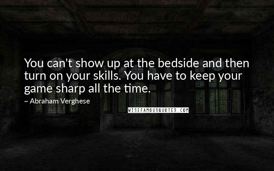 Abraham Verghese Quotes: You can't show up at the bedside and then turn on your skills. You have to keep your game sharp all the time.