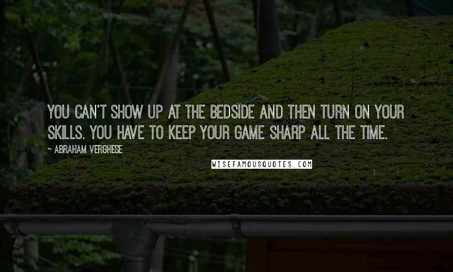 Abraham Verghese Quotes: You can't show up at the bedside and then turn on your skills. You have to keep your game sharp all the time.