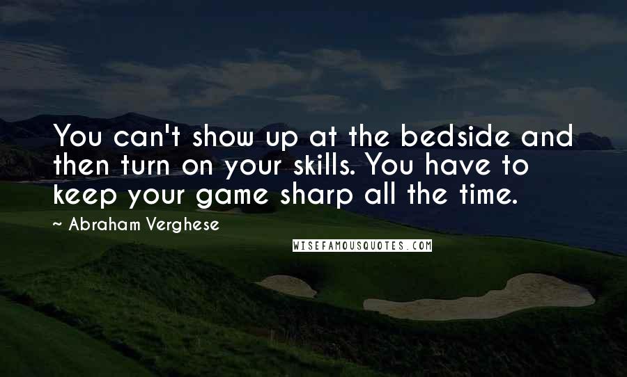 Abraham Verghese Quotes: You can't show up at the bedside and then turn on your skills. You have to keep your game sharp all the time.