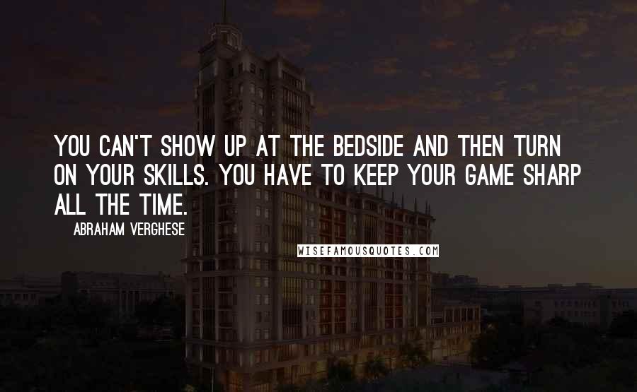 Abraham Verghese Quotes: You can't show up at the bedside and then turn on your skills. You have to keep your game sharp all the time.