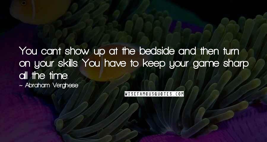 Abraham Verghese Quotes: You can't show up at the bedside and then turn on your skills. You have to keep your game sharp all the time.