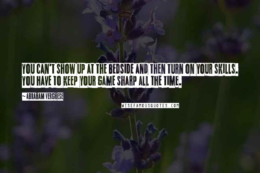 Abraham Verghese Quotes: You can't show up at the bedside and then turn on your skills. You have to keep your game sharp all the time.