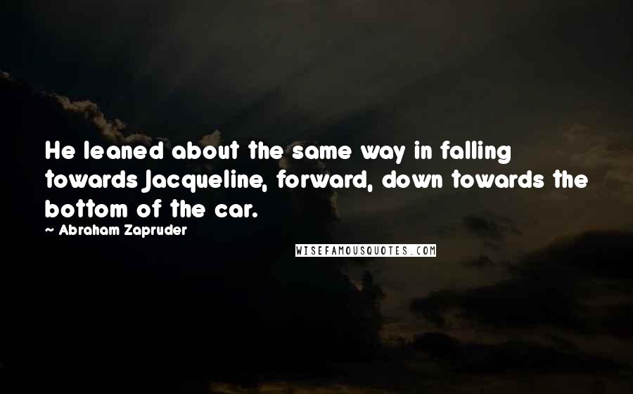 Abraham Zapruder Quotes: He leaned about the same way in falling towards Jacqueline, forward, down towards the bottom of the car.