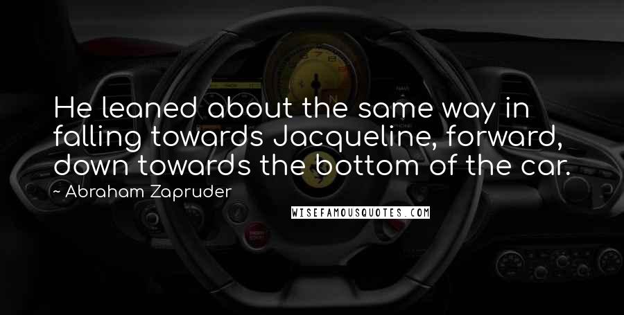 Abraham Zapruder Quotes: He leaned about the same way in falling towards Jacqueline, forward, down towards the bottom of the car.