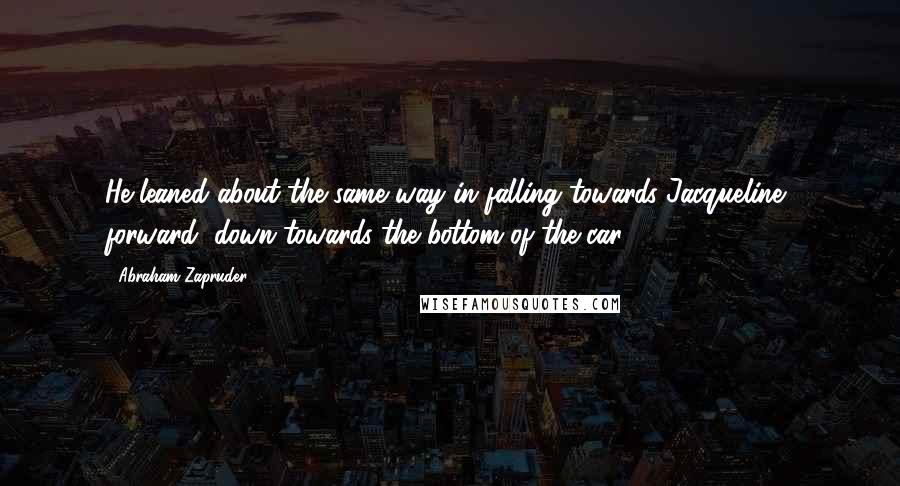 Abraham Zapruder Quotes: He leaned about the same way in falling towards Jacqueline, forward, down towards the bottom of the car.