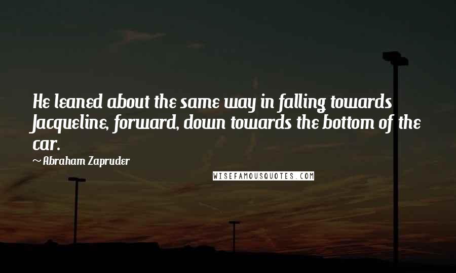 Abraham Zapruder Quotes: He leaned about the same way in falling towards Jacqueline, forward, down towards the bottom of the car.