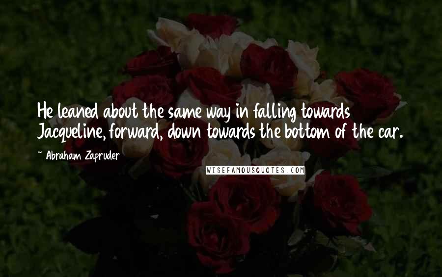 Abraham Zapruder Quotes: He leaned about the same way in falling towards Jacqueline, forward, down towards the bottom of the car.
