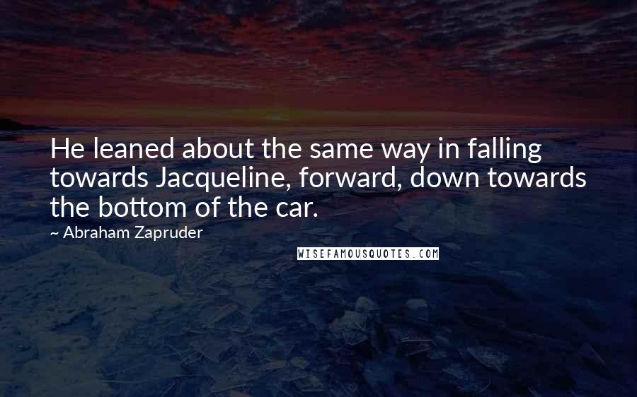 Abraham Zapruder Quotes: He leaned about the same way in falling towards Jacqueline, forward, down towards the bottom of the car.