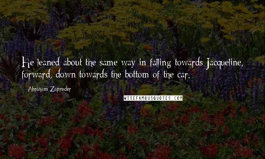 Abraham Zapruder Quotes: He leaned about the same way in falling towards Jacqueline, forward, down towards the bottom of the car.