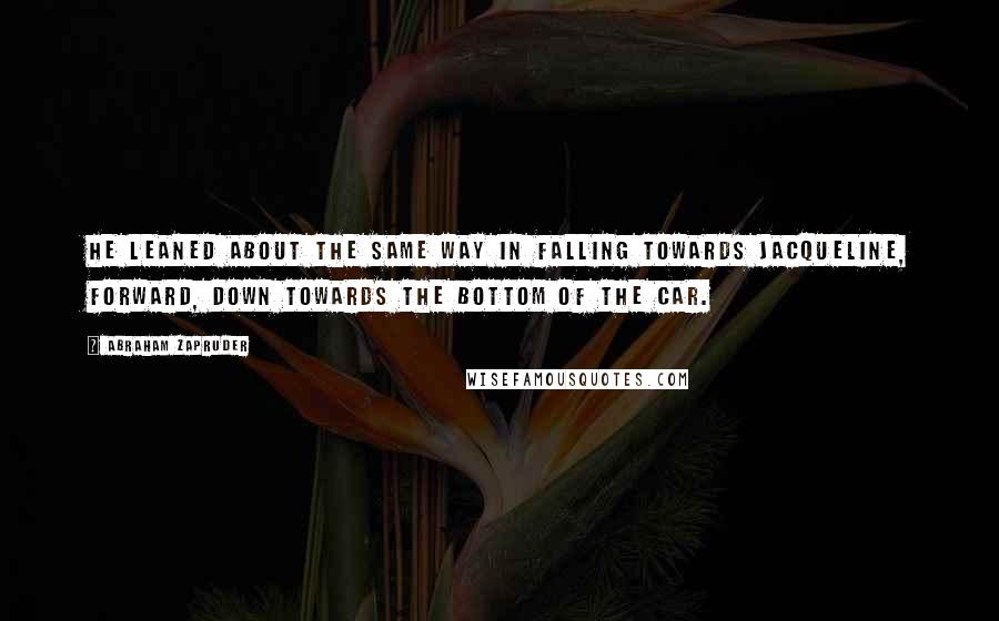Abraham Zapruder Quotes: He leaned about the same way in falling towards Jacqueline, forward, down towards the bottom of the car.