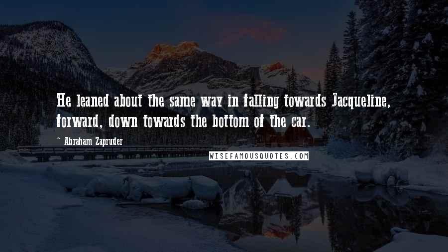 Abraham Zapruder Quotes: He leaned about the same way in falling towards Jacqueline, forward, down towards the bottom of the car.