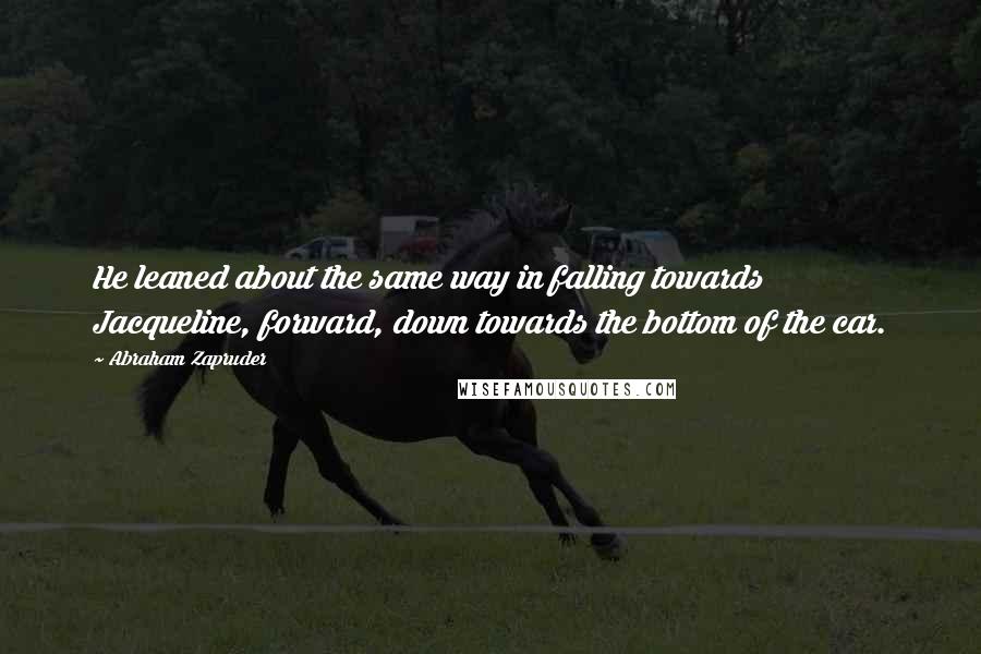 Abraham Zapruder Quotes: He leaned about the same way in falling towards Jacqueline, forward, down towards the bottom of the car.