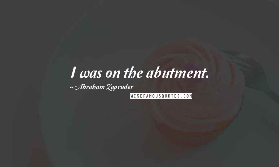 Abraham Zapruder Quotes: I was on the abutment.