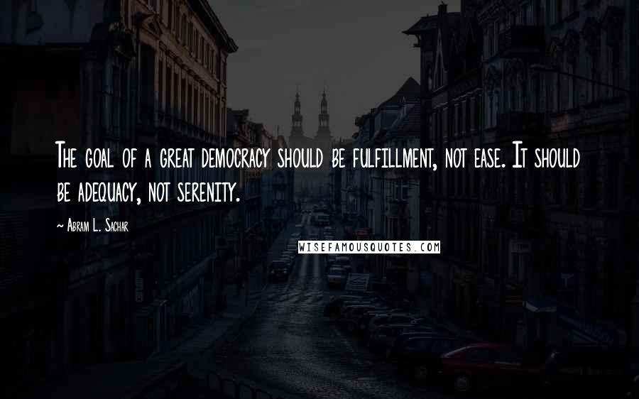 Abram L. Sachar Quotes: The goal of a great democracy should be fulfillment, not ease. It should be adequacy, not serenity.