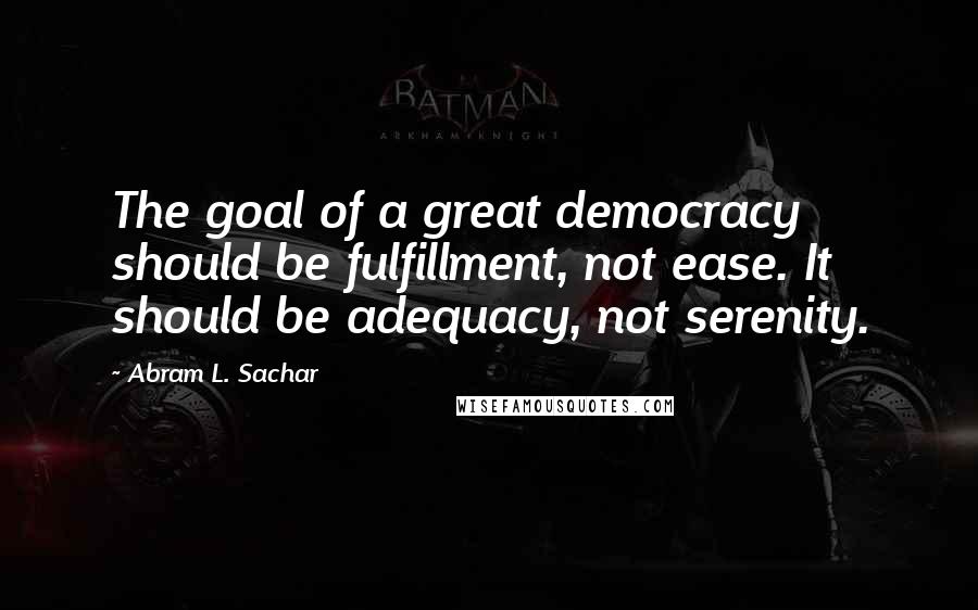 Abram L. Sachar Quotes: The goal of a great democracy should be fulfillment, not ease. It should be adequacy, not serenity.