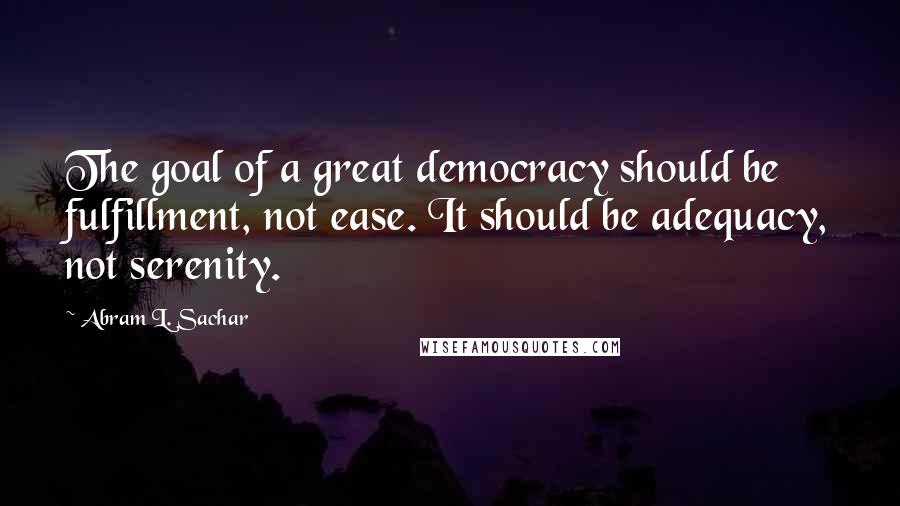 Abram L. Sachar Quotes: The goal of a great democracy should be fulfillment, not ease. It should be adequacy, not serenity.