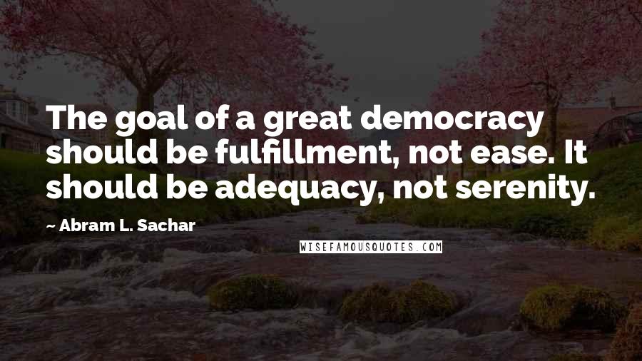 Abram L. Sachar Quotes: The goal of a great democracy should be fulfillment, not ease. It should be adequacy, not serenity.