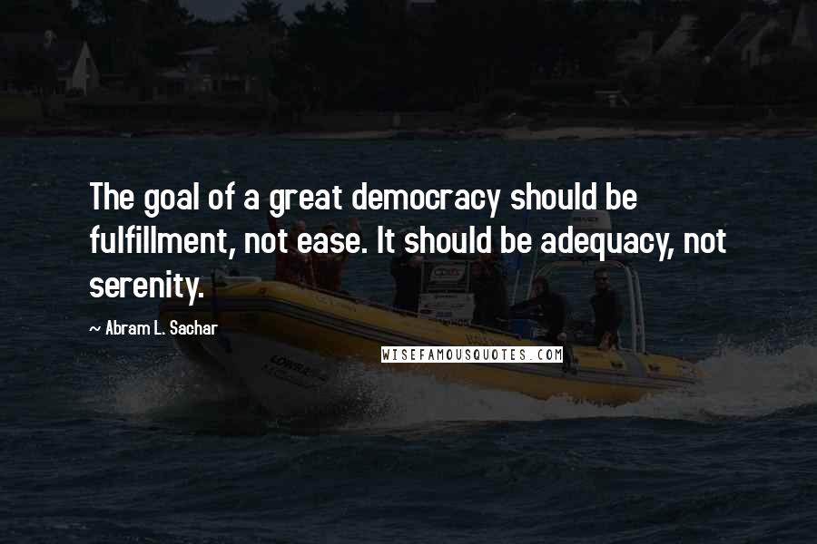 Abram L. Sachar Quotes: The goal of a great democracy should be fulfillment, not ease. It should be adequacy, not serenity.