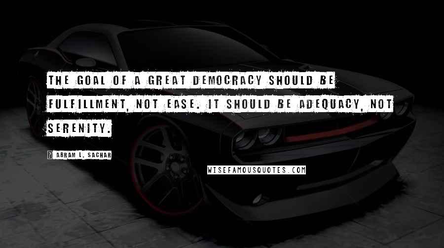 Abram L. Sachar Quotes: The goal of a great democracy should be fulfillment, not ease. It should be adequacy, not serenity.