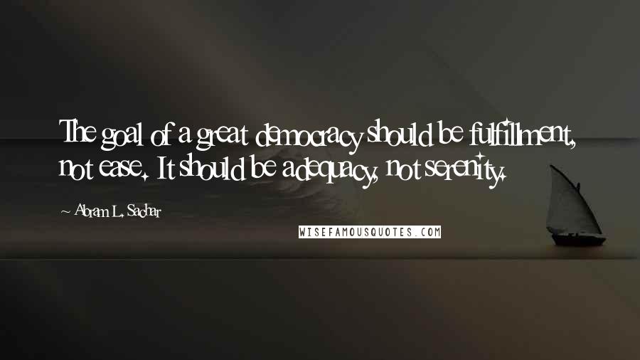 Abram L. Sachar Quotes: The goal of a great democracy should be fulfillment, not ease. It should be adequacy, not serenity.