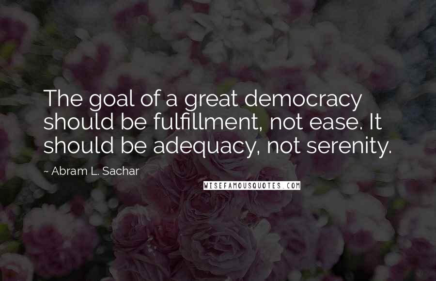 Abram L. Sachar Quotes: The goal of a great democracy should be fulfillment, not ease. It should be adequacy, not serenity.