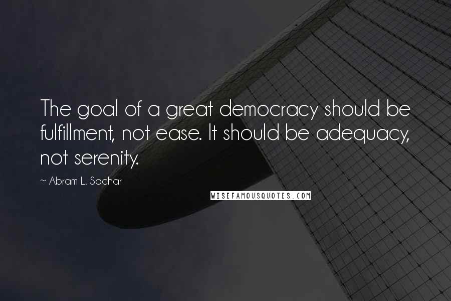 Abram L. Sachar Quotes: The goal of a great democracy should be fulfillment, not ease. It should be adequacy, not serenity.