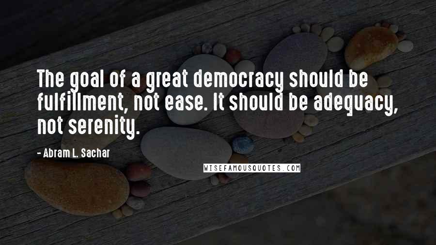 Abram L. Sachar Quotes: The goal of a great democracy should be fulfillment, not ease. It should be adequacy, not serenity.