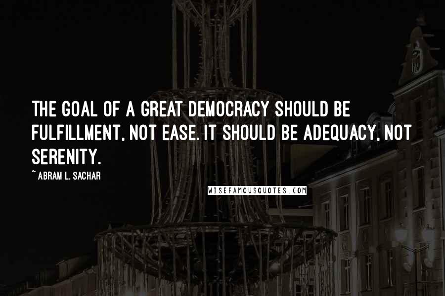 Abram L. Sachar Quotes: The goal of a great democracy should be fulfillment, not ease. It should be adequacy, not serenity.