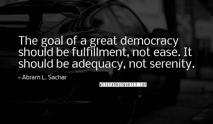 Abram L. Sachar Quotes: The goal of a great democracy should be fulfillment, not ease. It should be adequacy, not serenity.