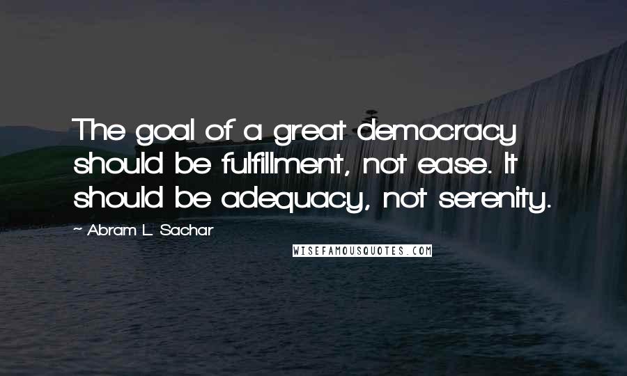 Abram L. Sachar Quotes: The goal of a great democracy should be fulfillment, not ease. It should be adequacy, not serenity.