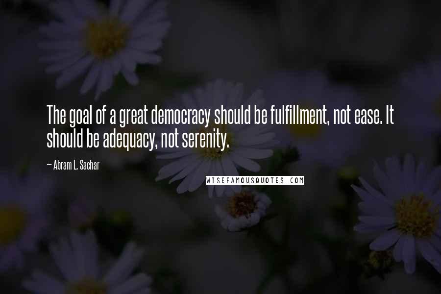 Abram L. Sachar Quotes: The goal of a great democracy should be fulfillment, not ease. It should be adequacy, not serenity.