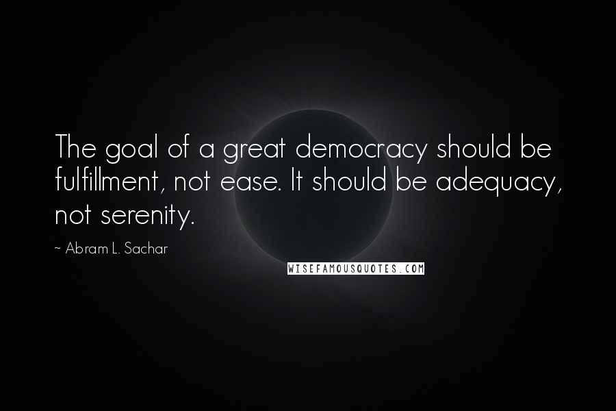 Abram L. Sachar Quotes: The goal of a great democracy should be fulfillment, not ease. It should be adequacy, not serenity.