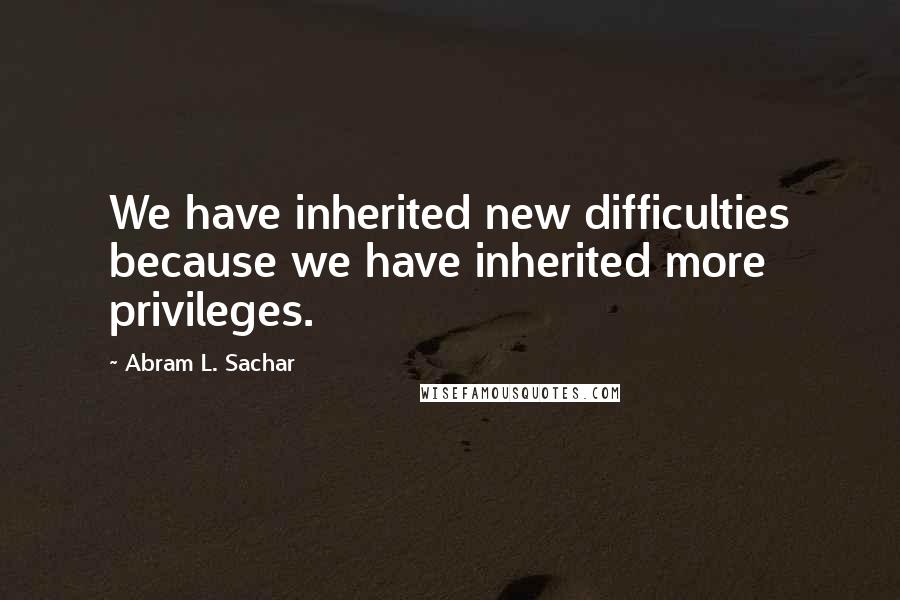 Abram L. Sachar Quotes: We have inherited new difficulties because we have inherited more privileges.