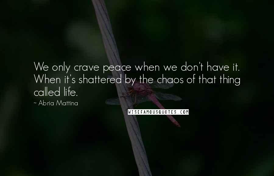 Abria Mattina Quotes: We only crave peace when we don't have it. When it's shattered by the chaos of that thing called life.