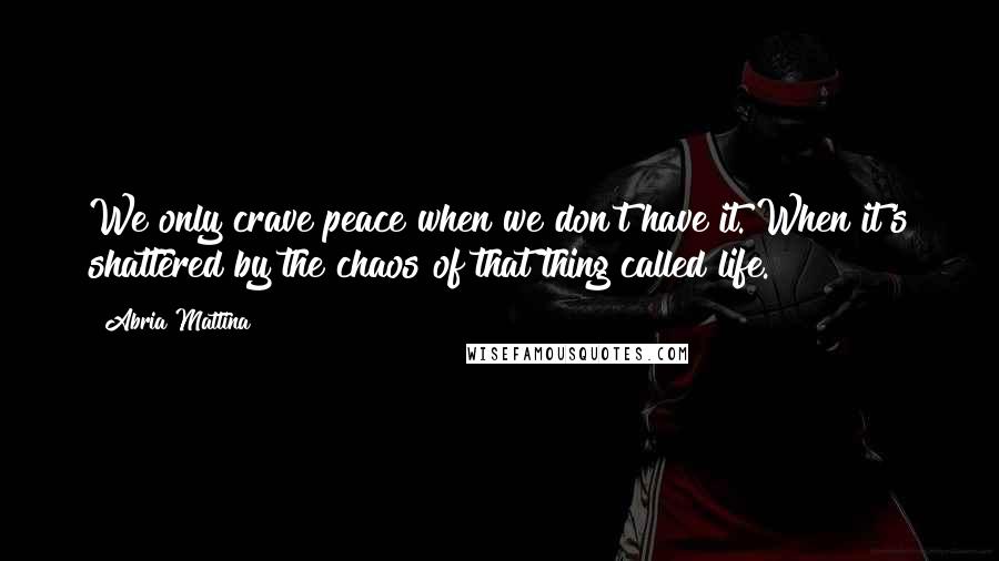 Abria Mattina Quotes: We only crave peace when we don't have it. When it's shattered by the chaos of that thing called life.