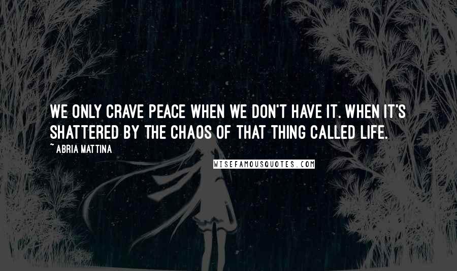 Abria Mattina Quotes: We only crave peace when we don't have it. When it's shattered by the chaos of that thing called life.