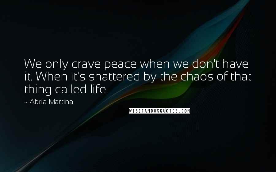 Abria Mattina Quotes: We only crave peace when we don't have it. When it's shattered by the chaos of that thing called life.