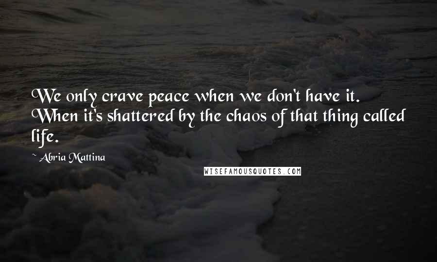 Abria Mattina Quotes: We only crave peace when we don't have it. When it's shattered by the chaos of that thing called life.