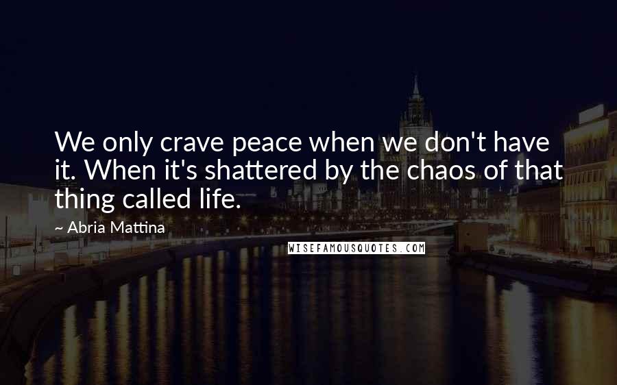 Abria Mattina Quotes: We only crave peace when we don't have it. When it's shattered by the chaos of that thing called life.