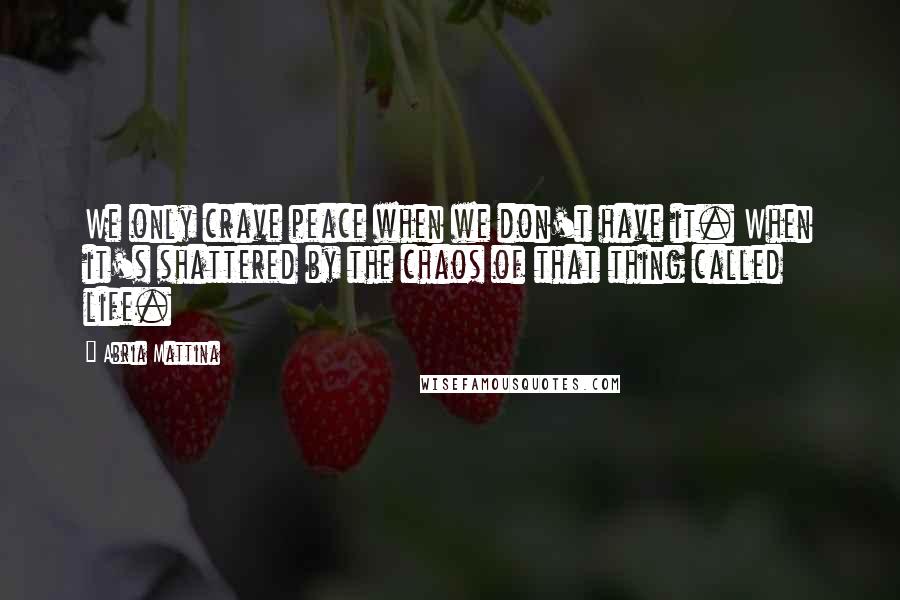 Abria Mattina Quotes: We only crave peace when we don't have it. When it's shattered by the chaos of that thing called life.