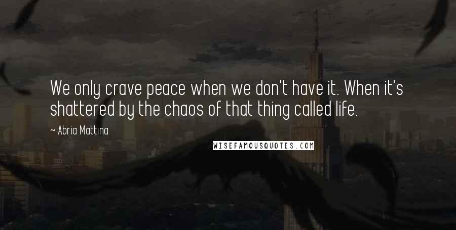 Abria Mattina Quotes: We only crave peace when we don't have it. When it's shattered by the chaos of that thing called life.