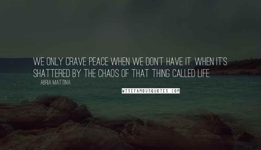 Abria Mattina Quotes: We only crave peace when we don't have it. When it's shattered by the chaos of that thing called life.