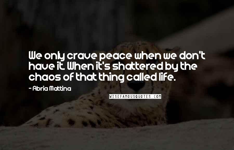 Abria Mattina Quotes: We only crave peace when we don't have it. When it's shattered by the chaos of that thing called life.