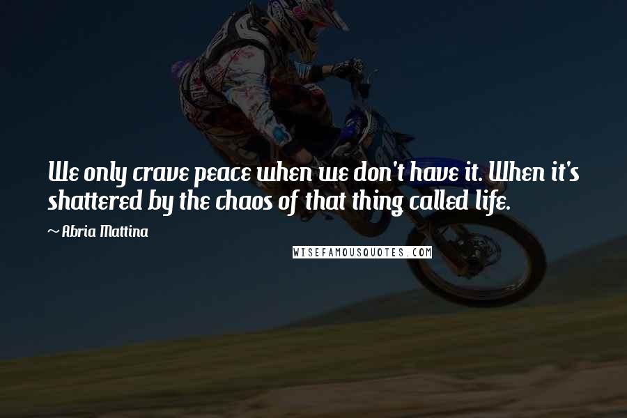 Abria Mattina Quotes: We only crave peace when we don't have it. When it's shattered by the chaos of that thing called life.