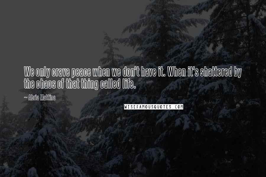 Abria Mattina Quotes: We only crave peace when we don't have it. When it's shattered by the chaos of that thing called life.