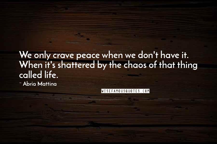 Abria Mattina Quotes: We only crave peace when we don't have it. When it's shattered by the chaos of that thing called life.