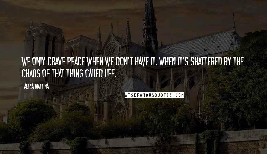 Abria Mattina Quotes: We only crave peace when we don't have it. When it's shattered by the chaos of that thing called life.